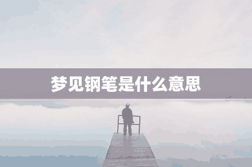 梦见钢笔是什么意思(梦见钢笔是什么意思,好不好,代表什么)